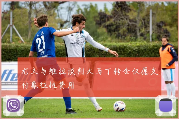 尤文与维拉谈判大马丁转会仅愿支付象征性费用