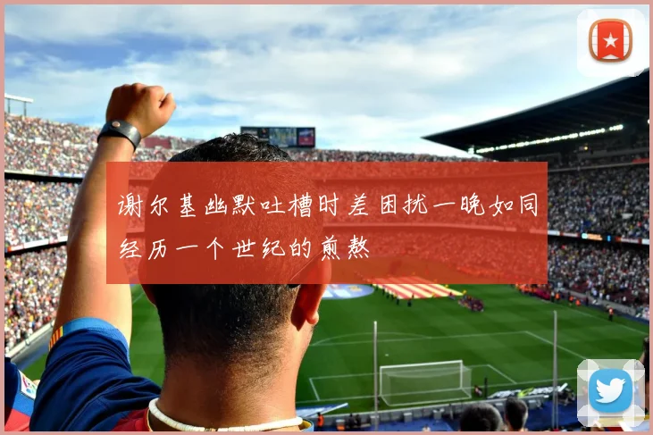 谢尔基幽默吐槽时差困扰一晚如同经历一个世纪的煎熬