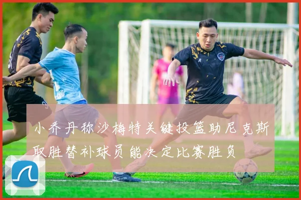 小乔丹称沙梅特关键投篮助尼克斯取胜替补球员能决定比赛胜负