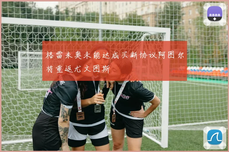 格雷米奥未能达成买断协议阿图尔将重返尤文图斯