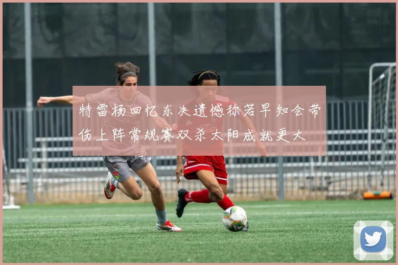 特雷杨回忆东决遗憾称若早知会带伤上阵常规赛双杀太阳成就更大
