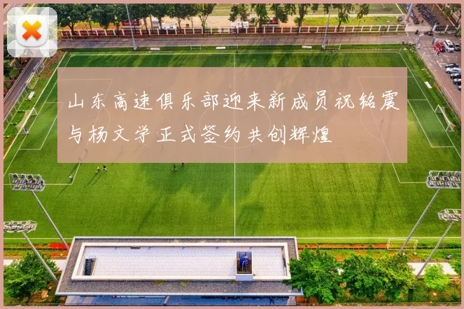 山东高速俱乐部迎来新成员祝铭震与杨文学正式签约共创辉煌