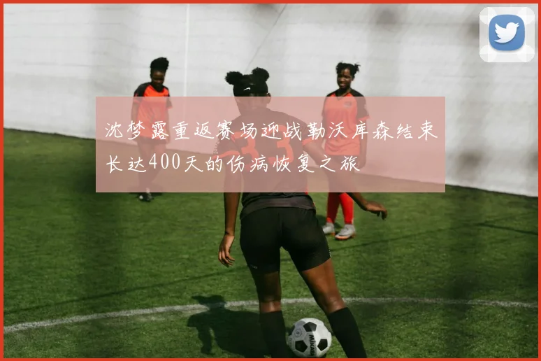 沈梦露重返赛场迎战勒沃库森结束长达400天的伤病恢复之旅