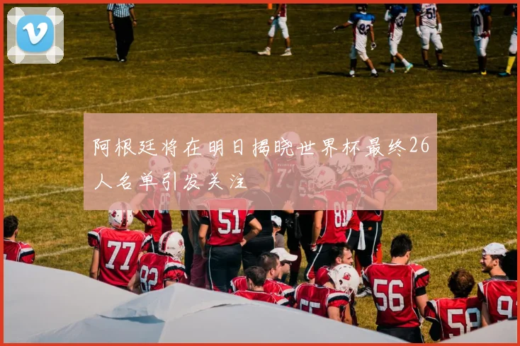 阿根廷将在明日揭晓世界杯最终26人名单引发关注