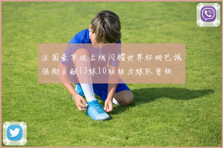 法国豪华攻击线闪耀世界杯姆巴佩领衔贡献13球10助助力球队晋级