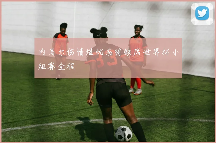 内马尔伤情堪忧或将缺席世界杯小组赛全程